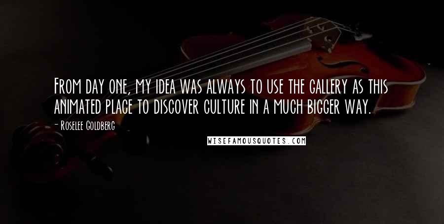 Roselee Goldberg Quotes: From day one, my idea was always to use the gallery as this animated place to discover culture in a much bigger way.