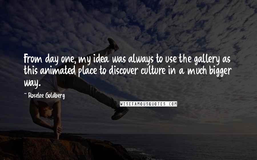 Roselee Goldberg Quotes: From day one, my idea was always to use the gallery as this animated place to discover culture in a much bigger way.