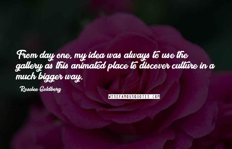 Roselee Goldberg Quotes: From day one, my idea was always to use the gallery as this animated place to discover culture in a much bigger way.