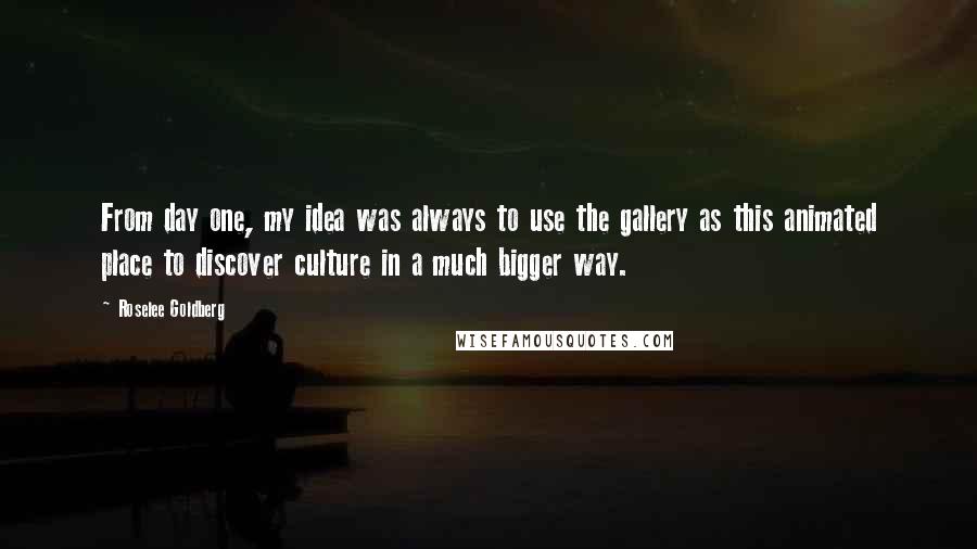 Roselee Goldberg Quotes: From day one, my idea was always to use the gallery as this animated place to discover culture in a much bigger way.