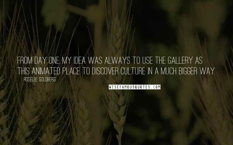 Roselee Goldberg Quotes: From day one, my idea was always to use the gallery as this animated place to discover culture in a much bigger way.