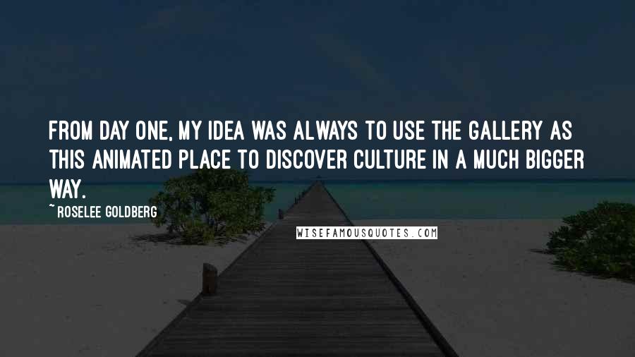 Roselee Goldberg Quotes: From day one, my idea was always to use the gallery as this animated place to discover culture in a much bigger way.