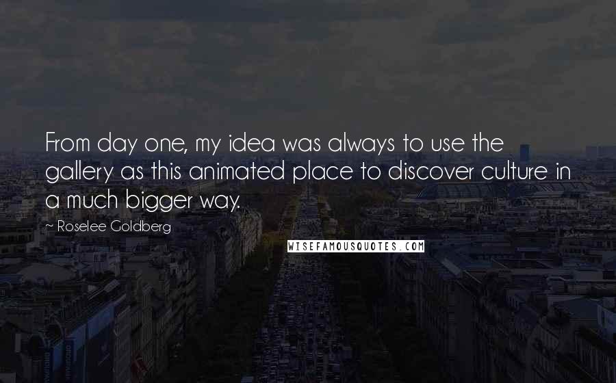 Roselee Goldberg Quotes: From day one, my idea was always to use the gallery as this animated place to discover culture in a much bigger way.