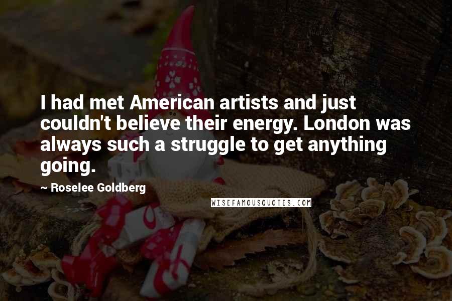 Roselee Goldberg Quotes: I had met American artists and just couldn't believe their energy. London was always such a struggle to get anything going.