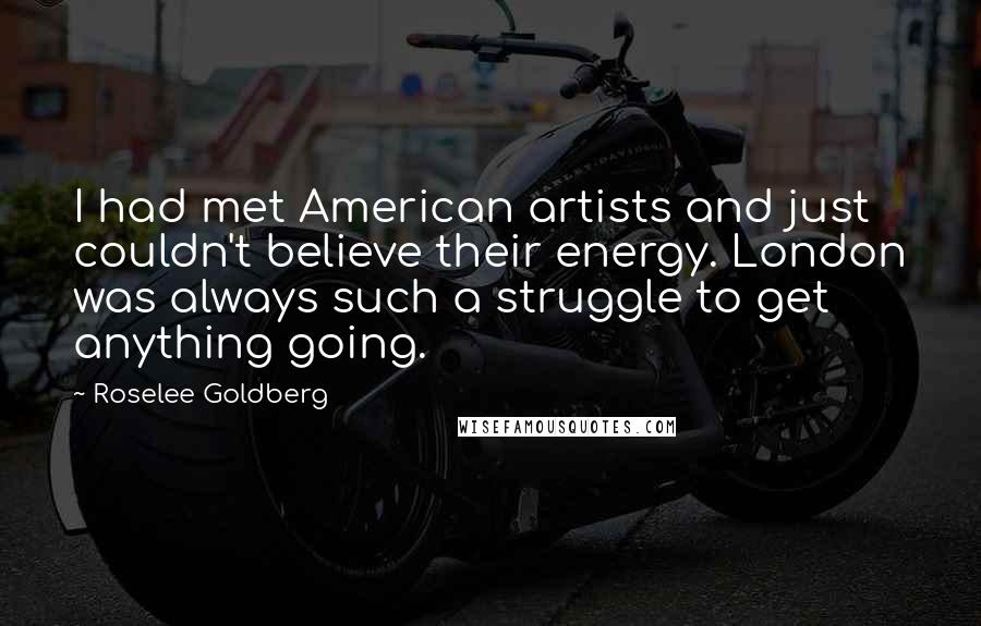 Roselee Goldberg Quotes: I had met American artists and just couldn't believe their energy. London was always such a struggle to get anything going.