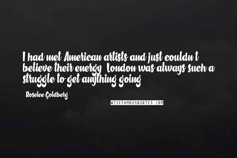 Roselee Goldberg Quotes: I had met American artists and just couldn't believe their energy. London was always such a struggle to get anything going.