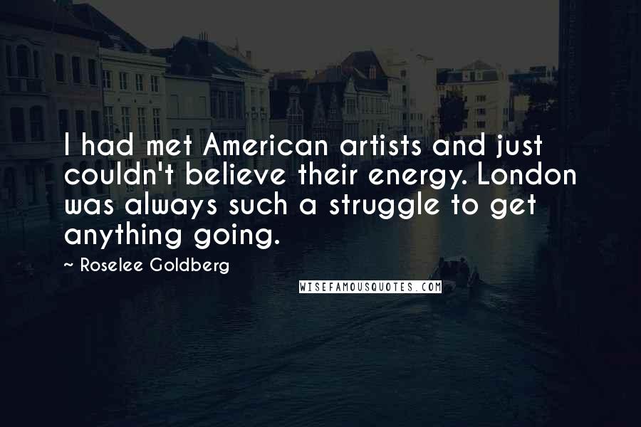 Roselee Goldberg Quotes: I had met American artists and just couldn't believe their energy. London was always such a struggle to get anything going.