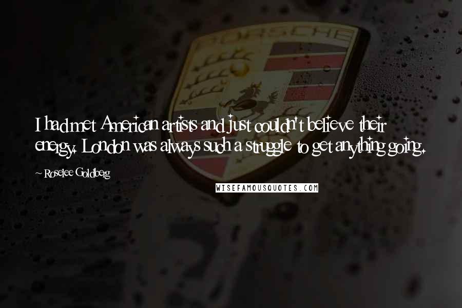 Roselee Goldberg Quotes: I had met American artists and just couldn't believe their energy. London was always such a struggle to get anything going.