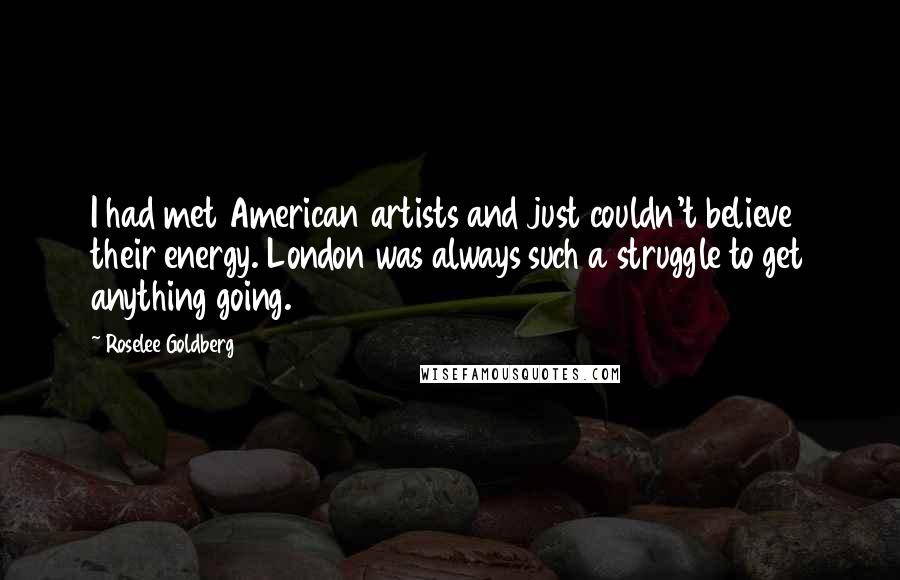 Roselee Goldberg Quotes: I had met American artists and just couldn't believe their energy. London was always such a struggle to get anything going.