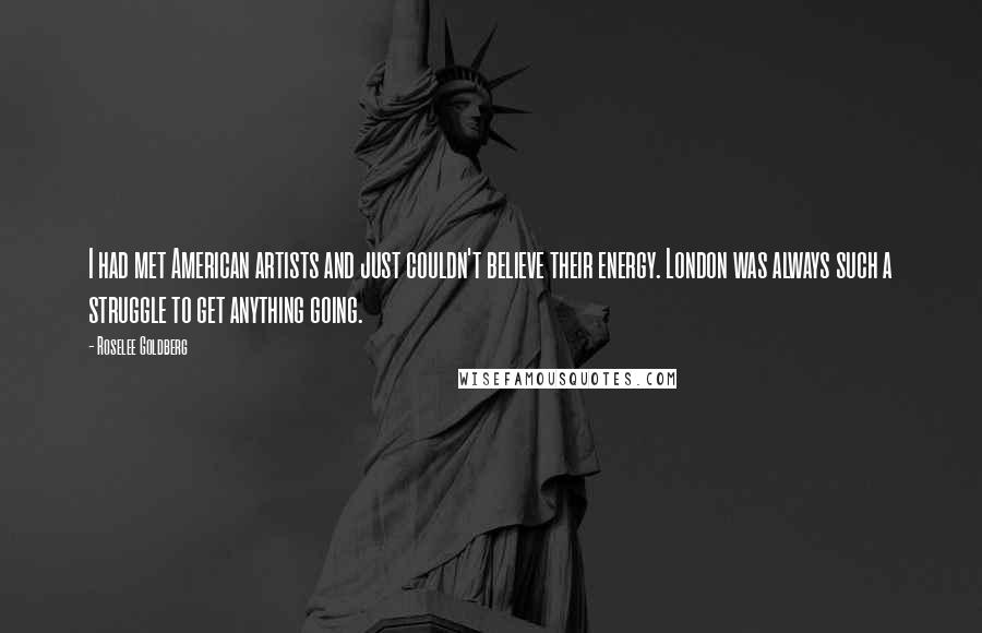 Roselee Goldberg Quotes: I had met American artists and just couldn't believe their energy. London was always such a struggle to get anything going.