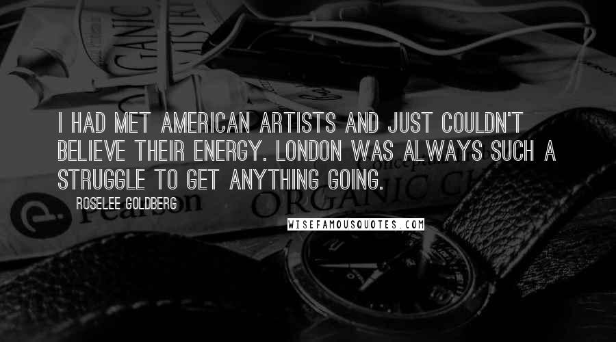 Roselee Goldberg Quotes: I had met American artists and just couldn't believe their energy. London was always such a struggle to get anything going.