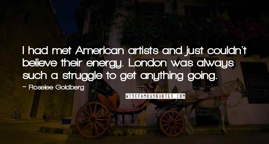 Roselee Goldberg Quotes: I had met American artists and just couldn't believe their energy. London was always such a struggle to get anything going.