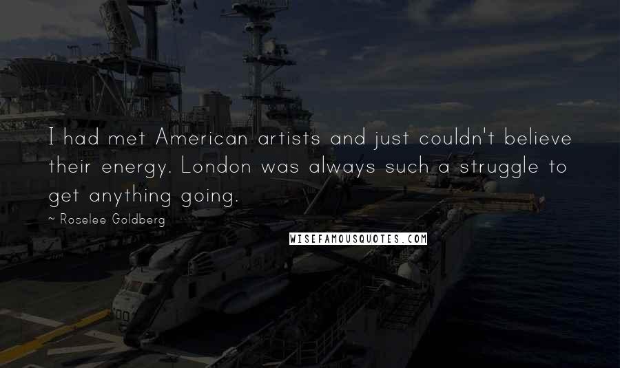 Roselee Goldberg Quotes: I had met American artists and just couldn't believe their energy. London was always such a struggle to get anything going.