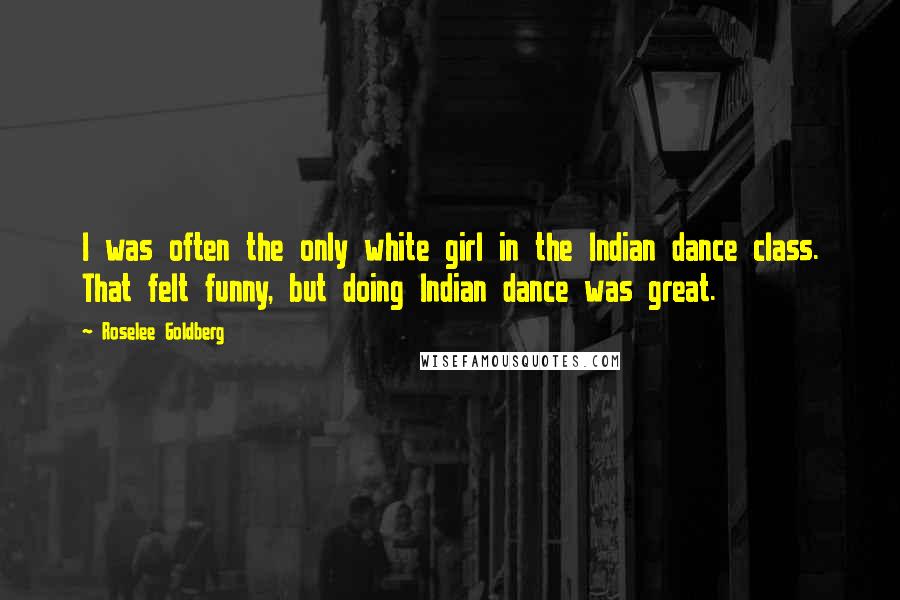 Roselee Goldberg Quotes: I was often the only white girl in the Indian dance class. That felt funny, but doing Indian dance was great.