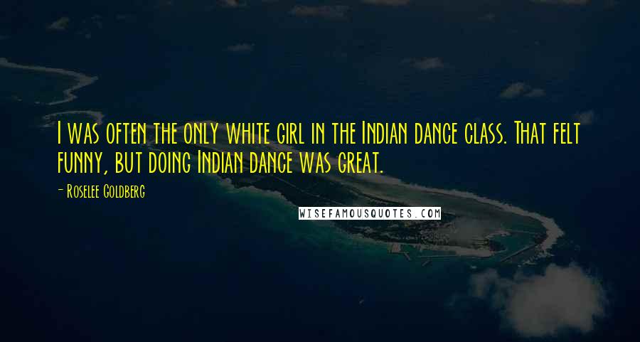 Roselee Goldberg Quotes: I was often the only white girl in the Indian dance class. That felt funny, but doing Indian dance was great.