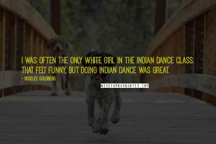 Roselee Goldberg Quotes: I was often the only white girl in the Indian dance class. That felt funny, but doing Indian dance was great.
