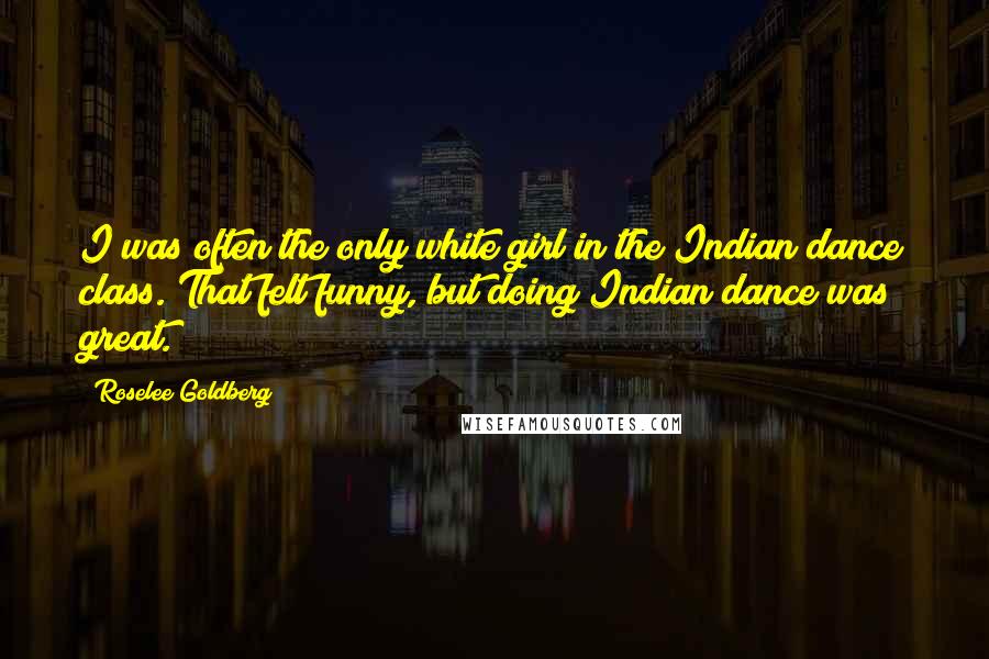 Roselee Goldberg Quotes: I was often the only white girl in the Indian dance class. That felt funny, but doing Indian dance was great.