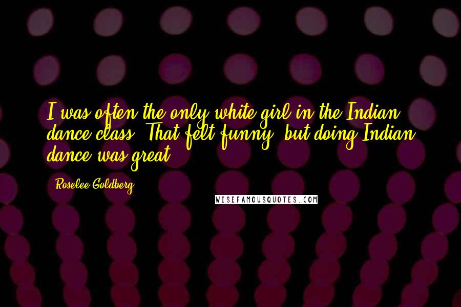Roselee Goldberg Quotes: I was often the only white girl in the Indian dance class. That felt funny, but doing Indian dance was great.
