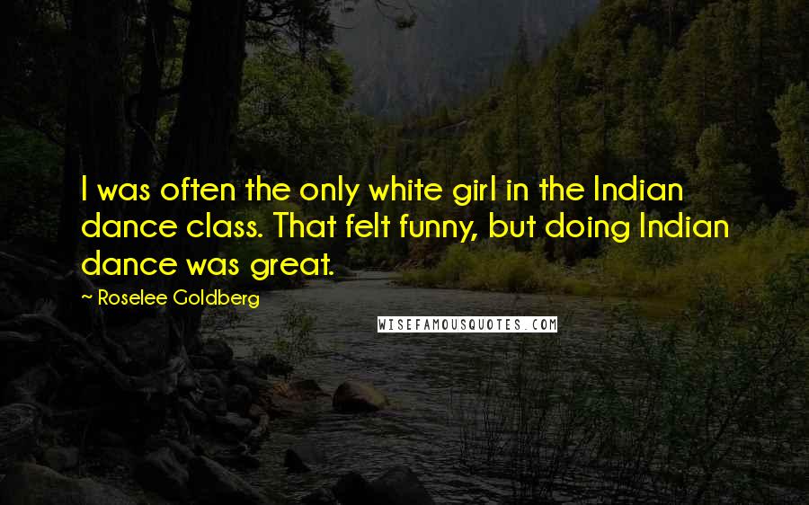 Roselee Goldberg Quotes: I was often the only white girl in the Indian dance class. That felt funny, but doing Indian dance was great.