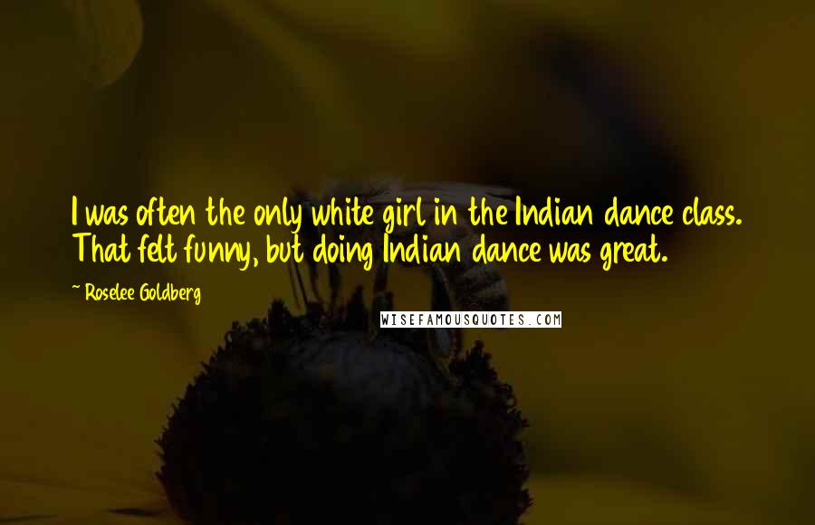 Roselee Goldberg Quotes: I was often the only white girl in the Indian dance class. That felt funny, but doing Indian dance was great.