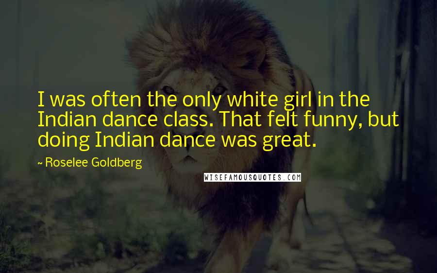 Roselee Goldberg Quotes: I was often the only white girl in the Indian dance class. That felt funny, but doing Indian dance was great.