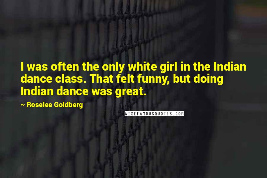 Roselee Goldberg Quotes: I was often the only white girl in the Indian dance class. That felt funny, but doing Indian dance was great.