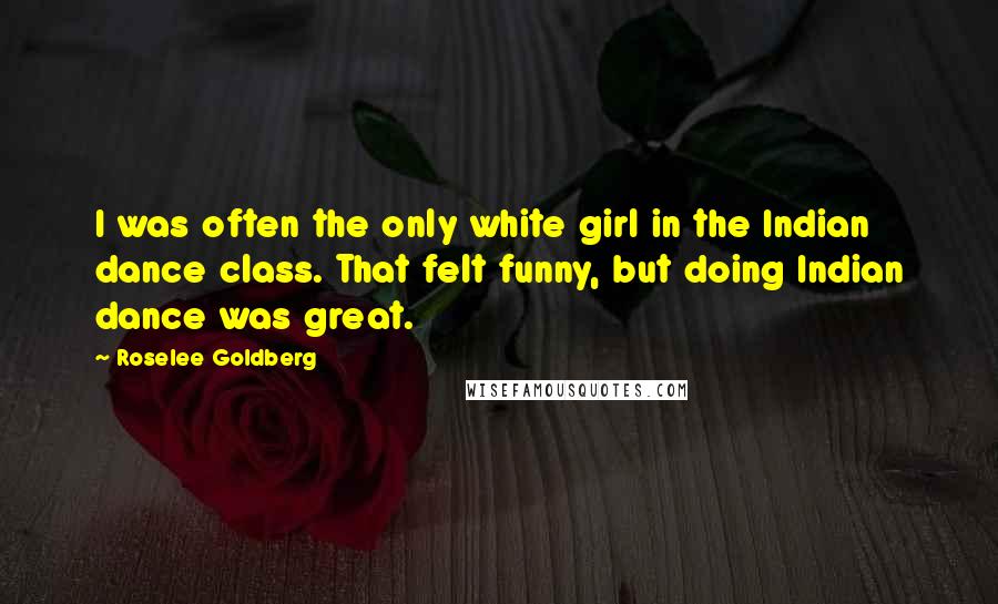 Roselee Goldberg Quotes: I was often the only white girl in the Indian dance class. That felt funny, but doing Indian dance was great.