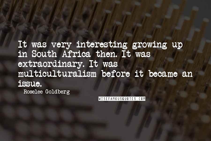 Roselee Goldberg Quotes: It was very interesting growing up in South Africa then. It was extraordinary. It was multiculturalism before it became an issue.