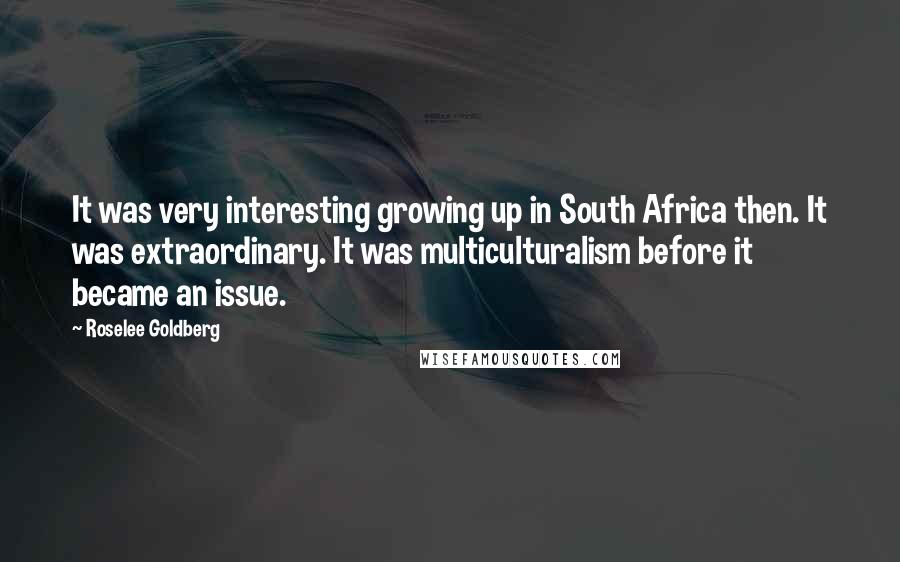 Roselee Goldberg Quotes: It was very interesting growing up in South Africa then. It was extraordinary. It was multiculturalism before it became an issue.