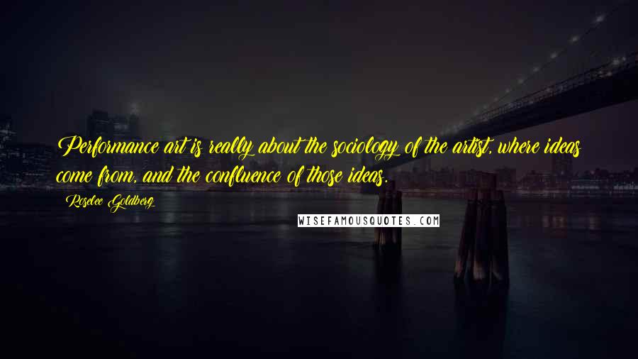 Roselee Goldberg Quotes: Performance art is really about the sociology of the artist, where ideas come from, and the confluence of those ideas.