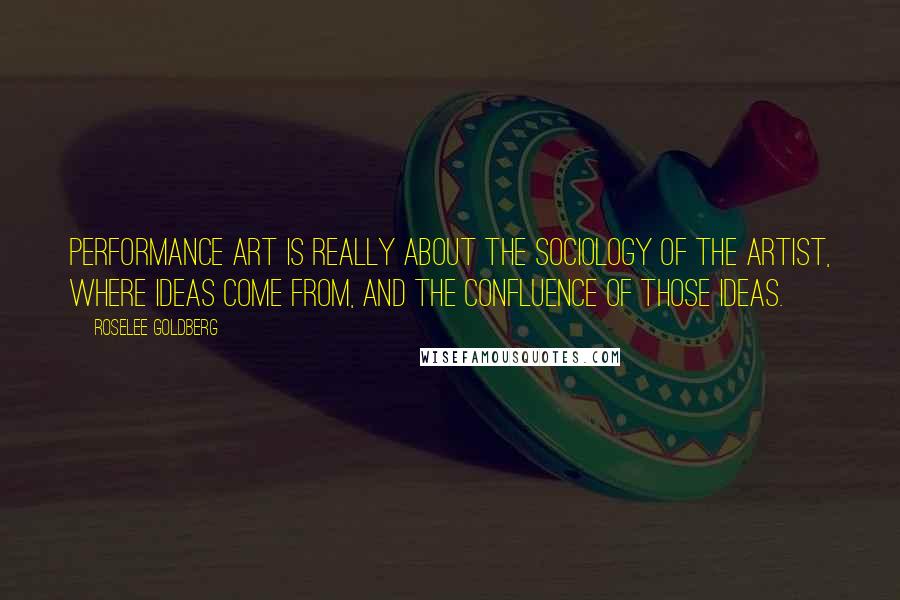 Roselee Goldberg Quotes: Performance art is really about the sociology of the artist, where ideas come from, and the confluence of those ideas.