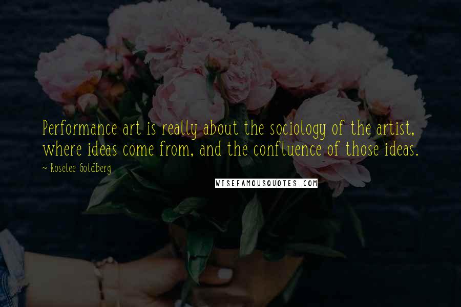 Roselee Goldberg Quotes: Performance art is really about the sociology of the artist, where ideas come from, and the confluence of those ideas.