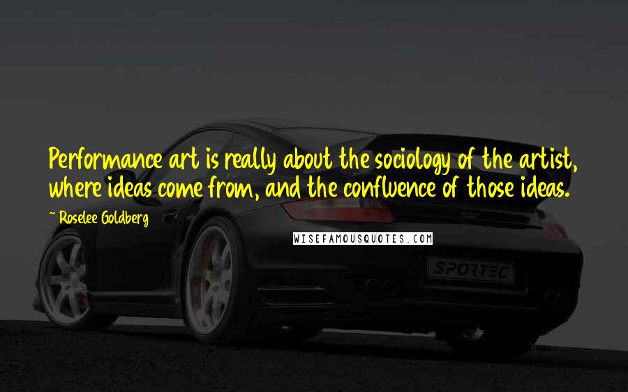 Roselee Goldberg Quotes: Performance art is really about the sociology of the artist, where ideas come from, and the confluence of those ideas.