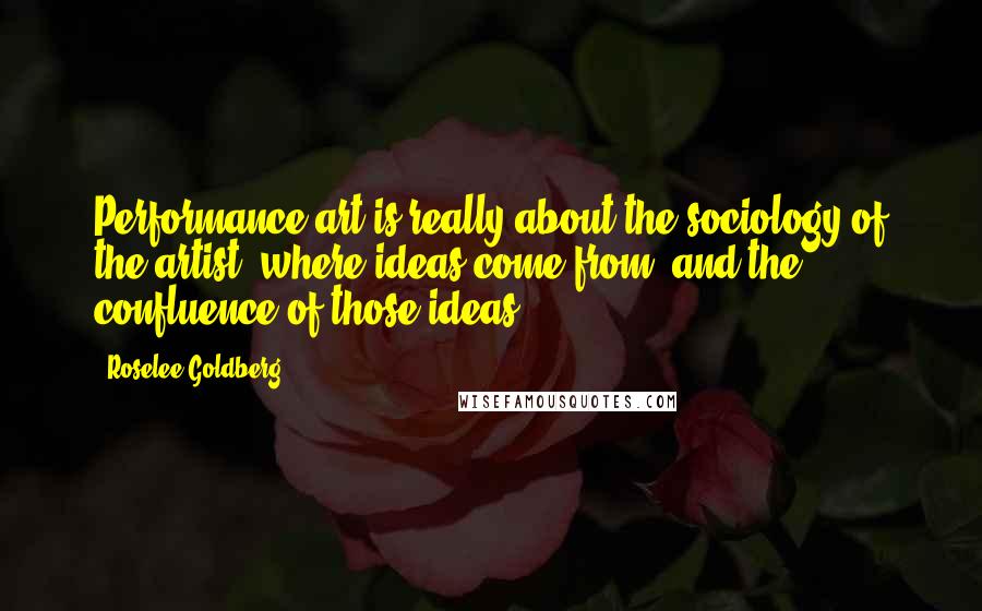 Roselee Goldberg Quotes: Performance art is really about the sociology of the artist, where ideas come from, and the confluence of those ideas.