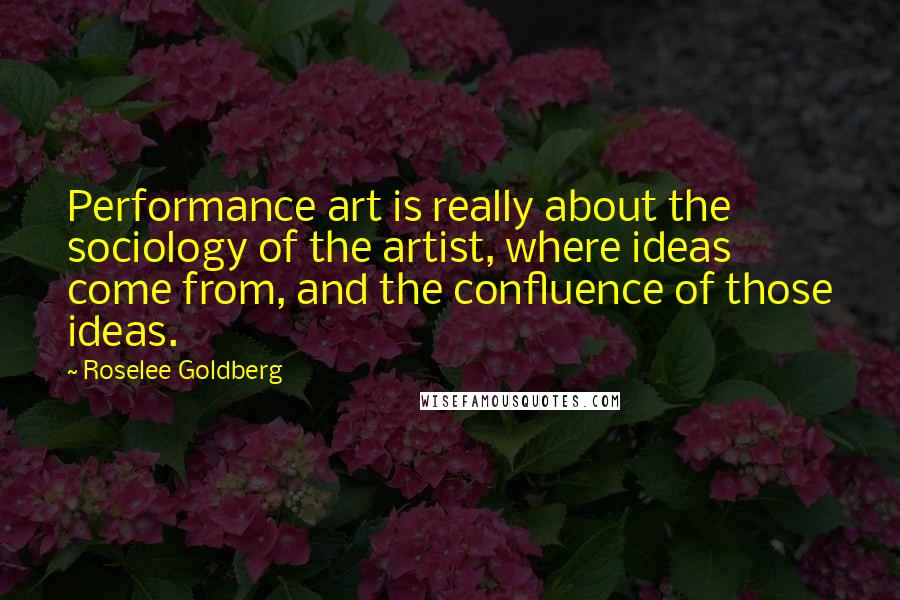 Roselee Goldberg Quotes: Performance art is really about the sociology of the artist, where ideas come from, and the confluence of those ideas.