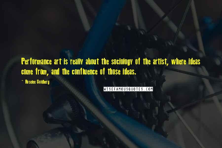 Roselee Goldberg Quotes: Performance art is really about the sociology of the artist, where ideas come from, and the confluence of those ideas.