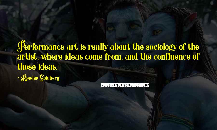 Roselee Goldberg Quotes: Performance art is really about the sociology of the artist, where ideas come from, and the confluence of those ideas.