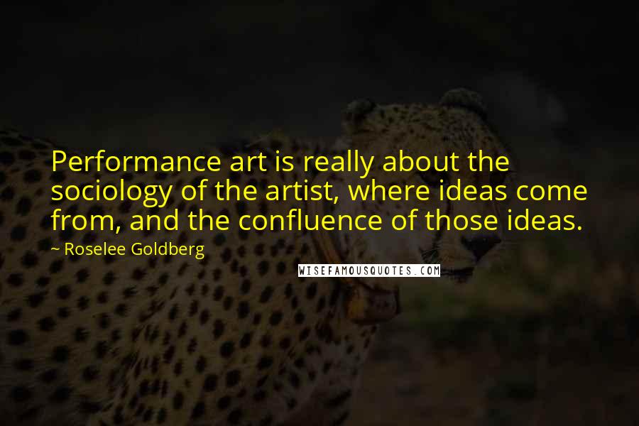 Roselee Goldberg Quotes: Performance art is really about the sociology of the artist, where ideas come from, and the confluence of those ideas.