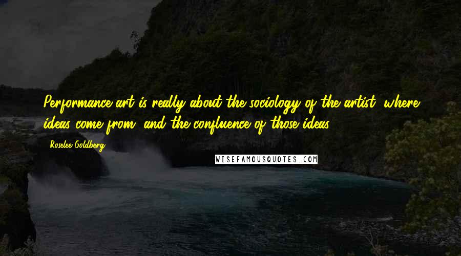 Roselee Goldberg Quotes: Performance art is really about the sociology of the artist, where ideas come from, and the confluence of those ideas.