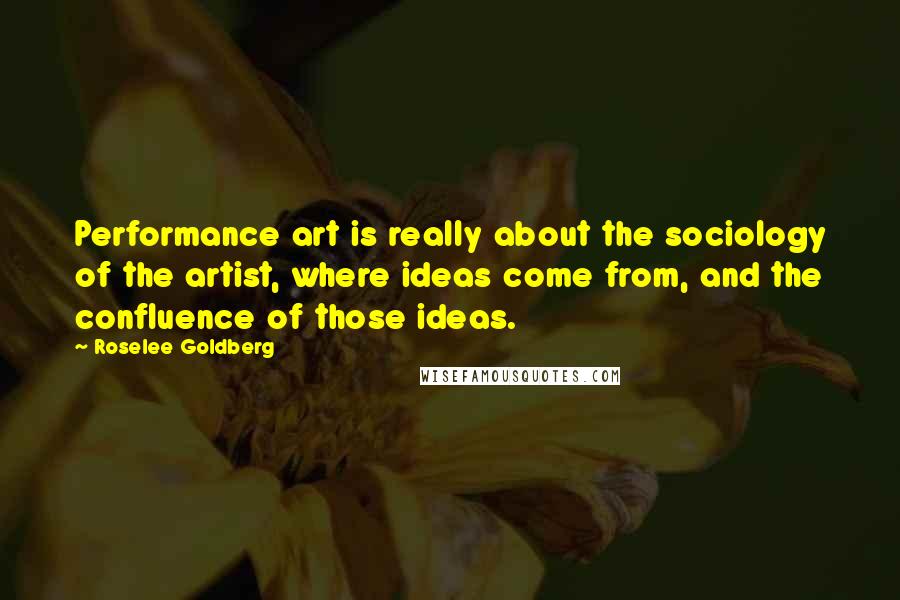 Roselee Goldberg Quotes: Performance art is really about the sociology of the artist, where ideas come from, and the confluence of those ideas.