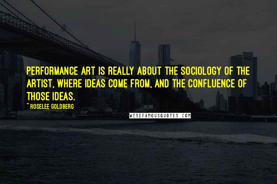 Roselee Goldberg Quotes: Performance art is really about the sociology of the artist, where ideas come from, and the confluence of those ideas.