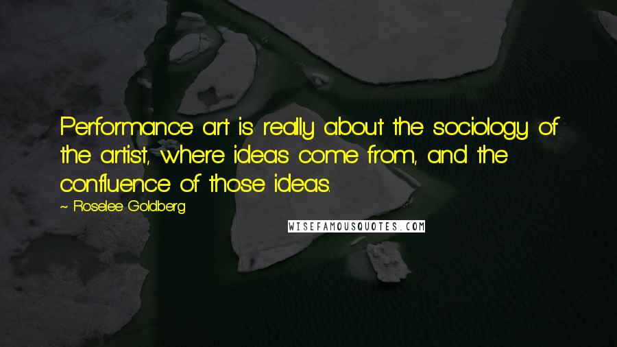 Roselee Goldberg Quotes: Performance art is really about the sociology of the artist, where ideas come from, and the confluence of those ideas.