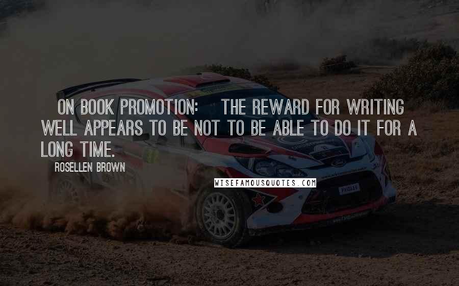 Rosellen Brown Quotes: [On book promotion:] The reward for writing well appears to be not to be able to do it for a long time.