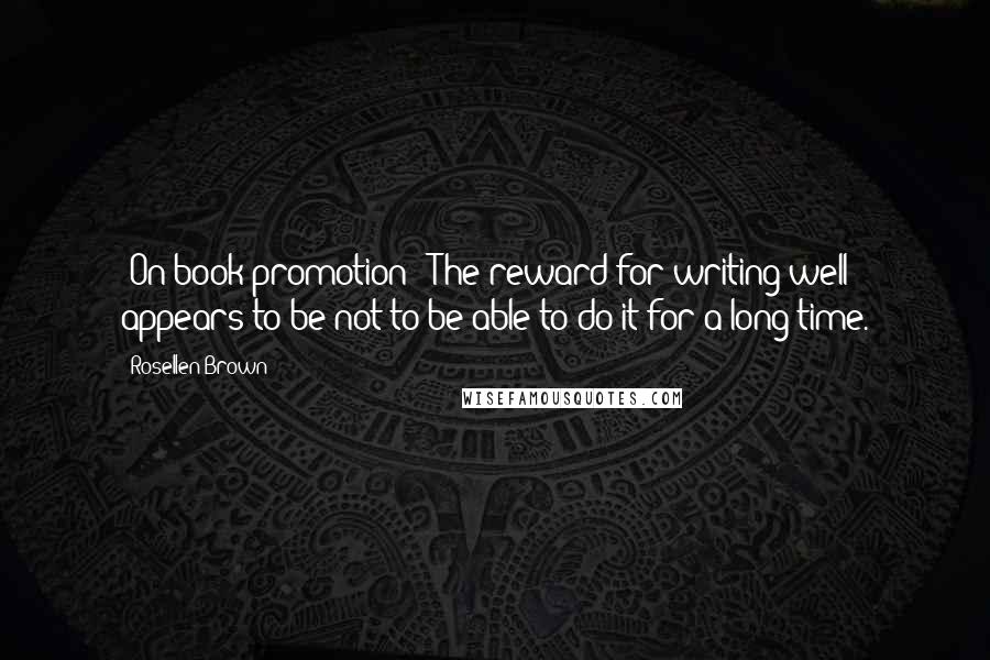 Rosellen Brown Quotes: [On book promotion:] The reward for writing well appears to be not to be able to do it for a long time.