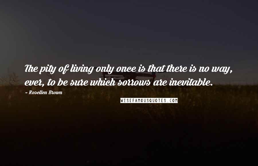 Rosellen Brown Quotes: The pity of living only once is that there is no way, ever, to be sure which sorrows are inevitable.