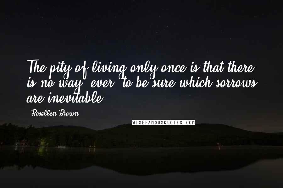 Rosellen Brown Quotes: The pity of living only once is that there is no way, ever, to be sure which sorrows are inevitable.