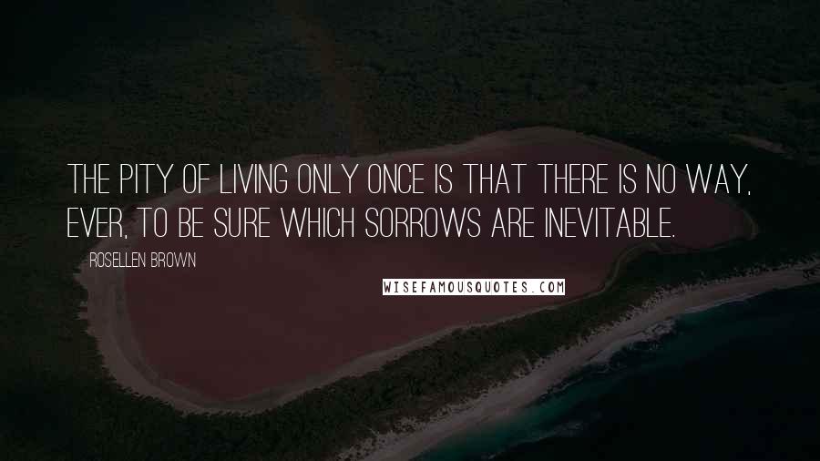 Rosellen Brown Quotes: The pity of living only once is that there is no way, ever, to be sure which sorrows are inevitable.