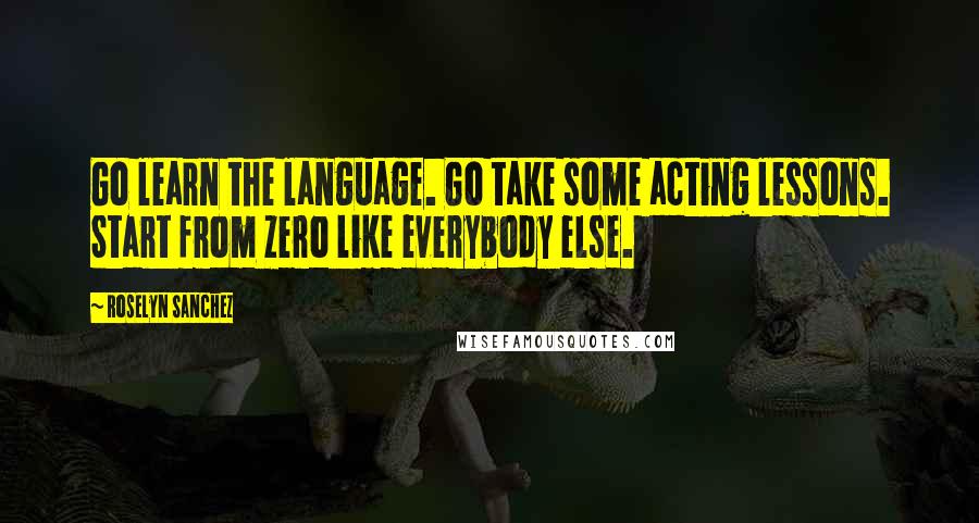 Roselyn Sanchez Quotes: Go learn the language. Go take some acting lessons. Start from zero like everybody else.