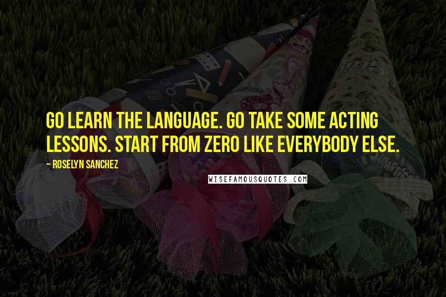 Roselyn Sanchez Quotes: Go learn the language. Go take some acting lessons. Start from zero like everybody else.