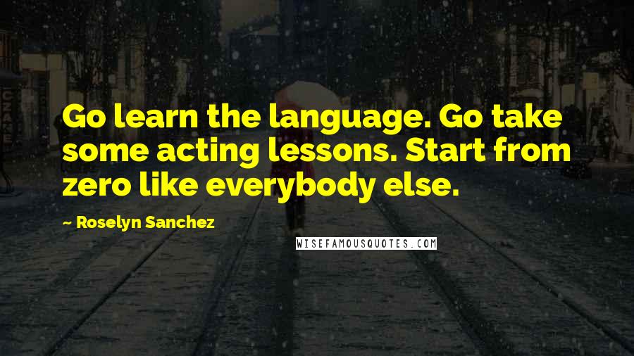 Roselyn Sanchez Quotes: Go learn the language. Go take some acting lessons. Start from zero like everybody else.